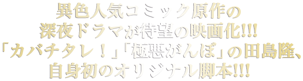 異色人気コミック原作の深夜ドラマが待望の映画化!!!
「カバチタレ！」「極悪がんぼ」の田島隆、自身初のオリジナル脚本!!!

