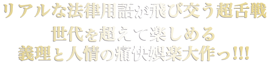リアルな法律用語が飛び交う超舌戦――
世代を超えて楽しめる義理と人情の痛快娯楽大作っ!!!

